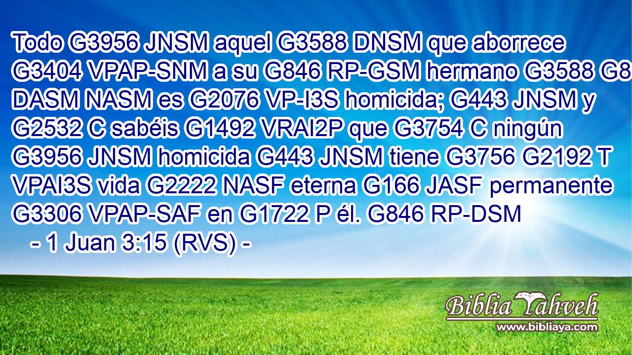 Todo G3956 JNSM aquel G3588 DNSM que aborrece G3404 VPAP-SNM a su G846 RP-GSM hermano G3588 G80 DASM NASM es G2076 VP-I3S homicida; G443 JNSM y G2532 C sabéis G1492 VRAI2P que G3754 C ningún G3956 JNSM homicida G443 JNSM tiene G3756 G2192 T VPAI3S vida G2222 NASF eterna G166 JASF permanente G3306 VPAP-SAF en G1722 P él. G846 RP-DSM 
