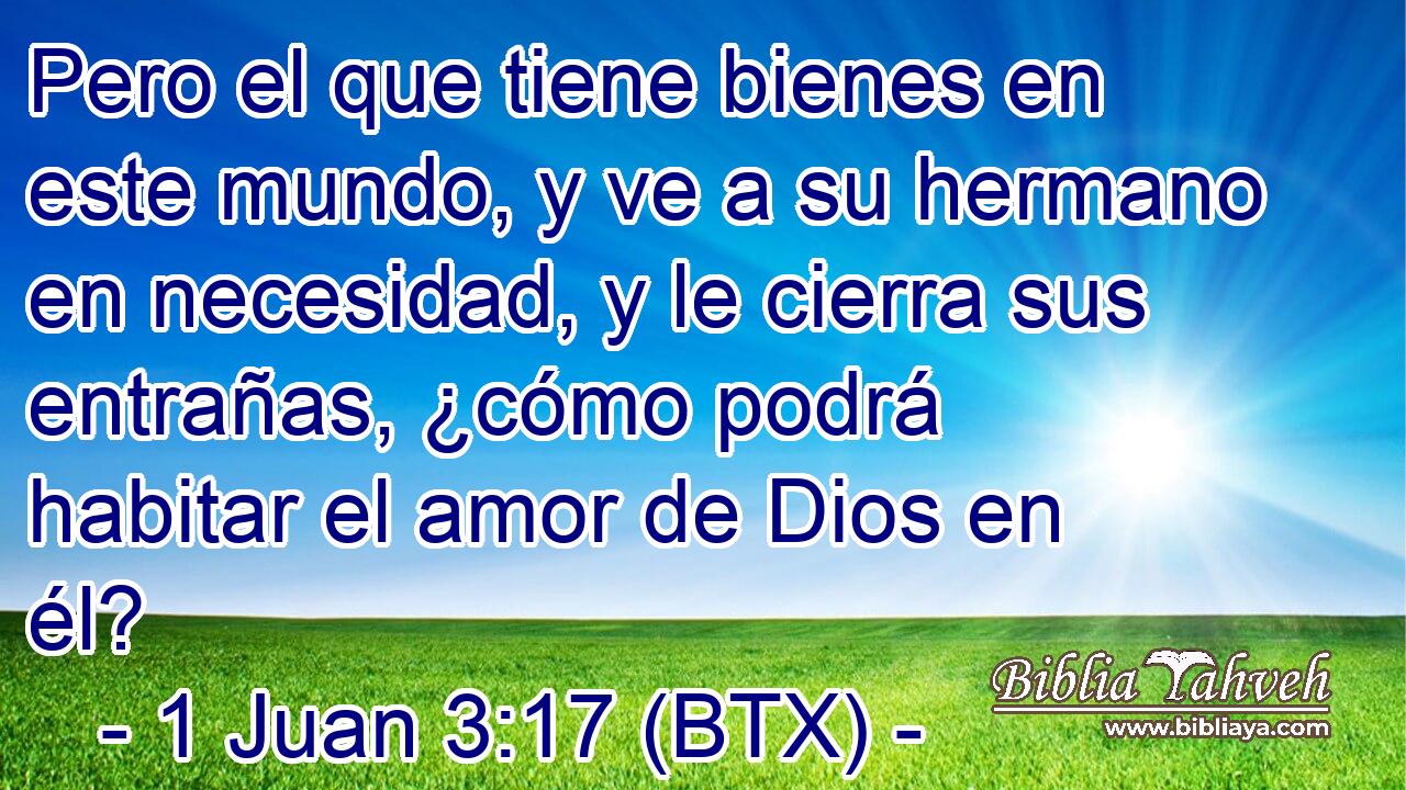 Pero el que tiene bienes en este mundo, y ve a su hermano en necesidad, y le cierra sus entrañas, ¿cómo podrá habitar el amor de Dios en él?