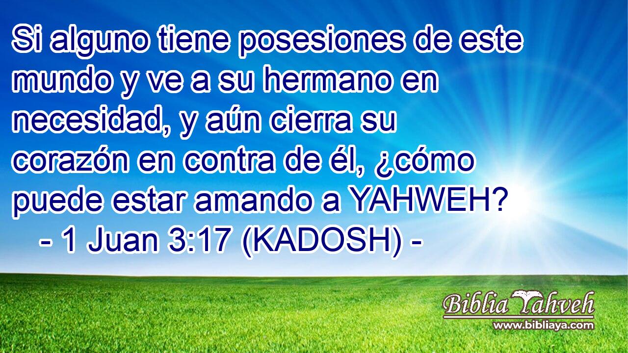  Si alguno tiene posesiones de este mundo y ve a su hermano en necesidad, y aún cierra su corazón en contra de él, ¿cómo puede estar amando a YAHWEH? 