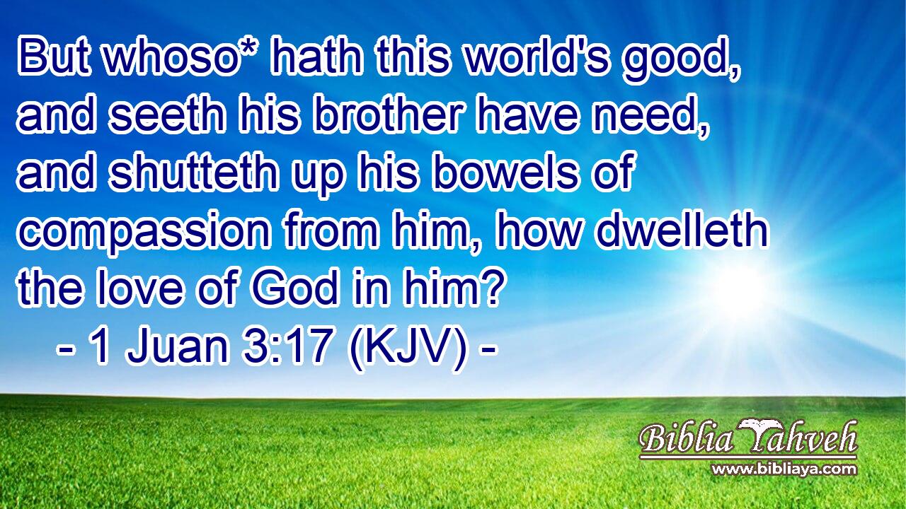 But whoso* hath this world's good, and seeth his brother have need, and shutteth up his bowels of compassion from him, how dwelleth the love of God in him?