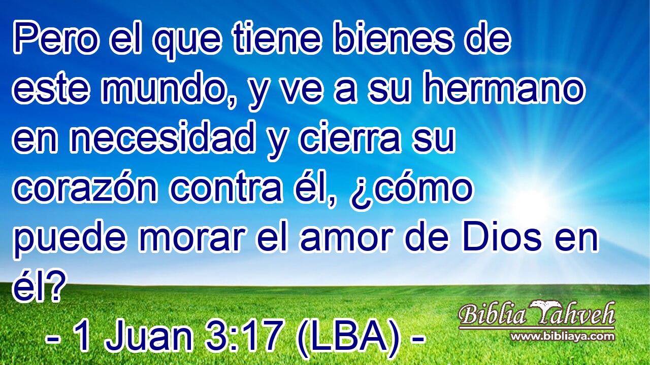 Pero el que tiene bienes de este mundo, y ve a su hermano en necesidad y cierra su corazón contra él, ¿cómo puede morar el amor de Dios en él?