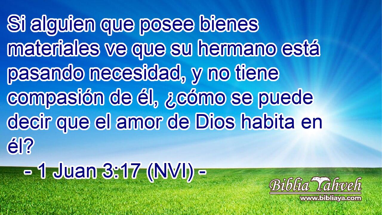  Si alguien que posee bienes materiales ve que su hermano está pasando necesidad, y no tiene compasión de él, ¿cómo se puede decir que el amor de Dios habita en él? 