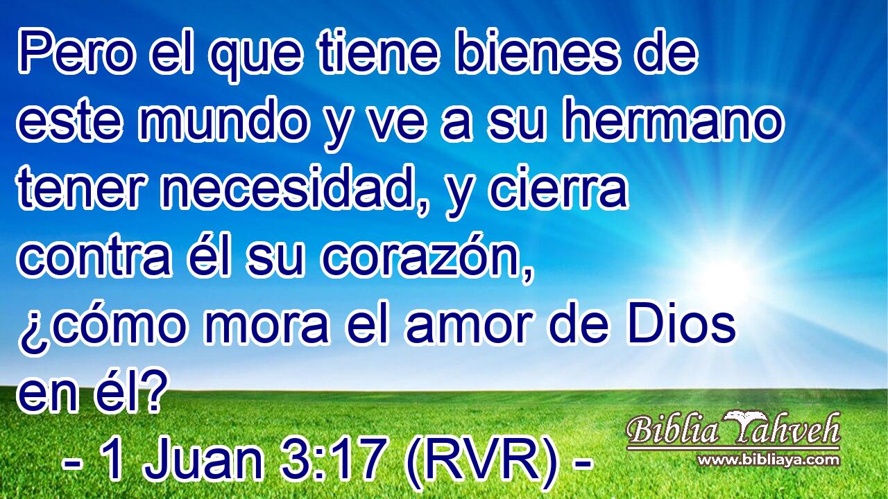 Pero el que tiene bienes de este mundo y ve a su hermano tener necesidad, y cierra contra él su corazón, ¿cómo mora el amor de Dios en él?