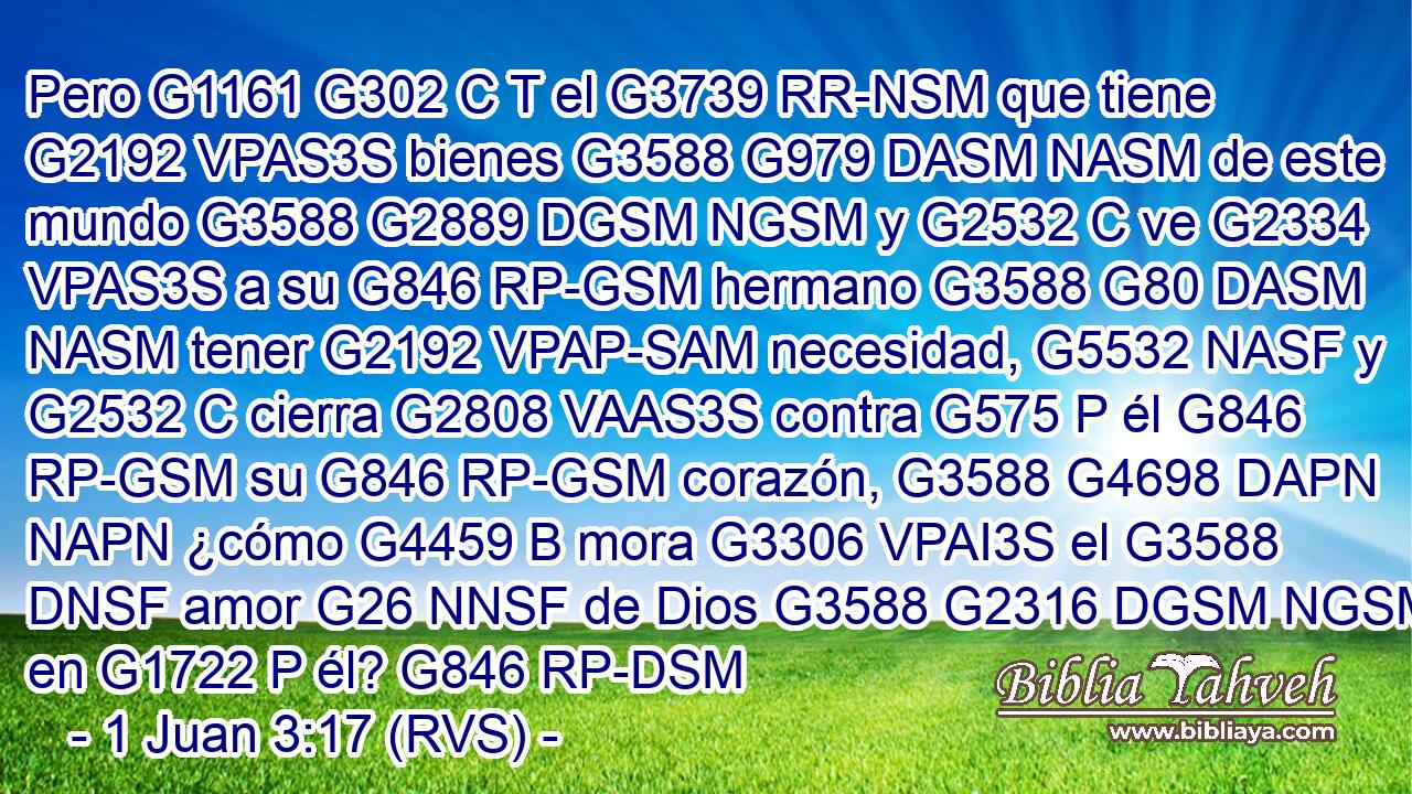 Pero G1161 G302 C T el G3739 RR-NSM que tiene G2192 VPAS3S bienes G3588 G979 DASM NASM de este mundo G3588 G2889 DGSM NGSM y G2532 C ve G2334 VPAS3S a su G846 RP-GSM hermano G3588 G80 DASM NASM tener G2192 VPAP-SAM necesidad, G5532 NASF y G2532 C cierra G2808 VAAS3S contra G575 P él G846 RP-GSM su G846 RP-GSM corazón, G3588 G4698 DAPN NAPN ¿cómo G4459 B mora G3306 VPAI3S el G3588 DNSF amor G26 NNSF de Dios G3588 G2316 DGSM NGSM en G1722 P él? G846 RP-DSM 