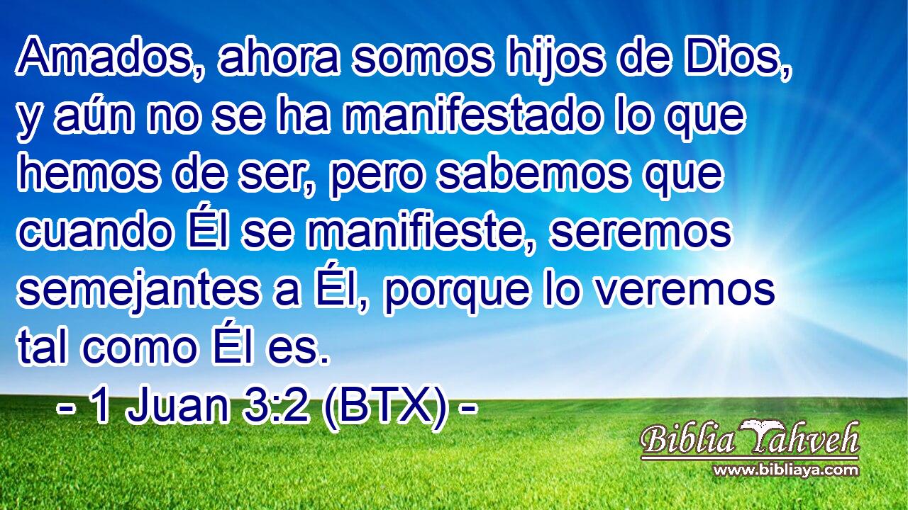 Amados, ahora somos hijos de Dios, y aún no se ha manifestado lo que hemos de ser, pero sabemos que cuando Él se manifieste, seremos semejantes a Él, porque lo veremos tal como Él es.