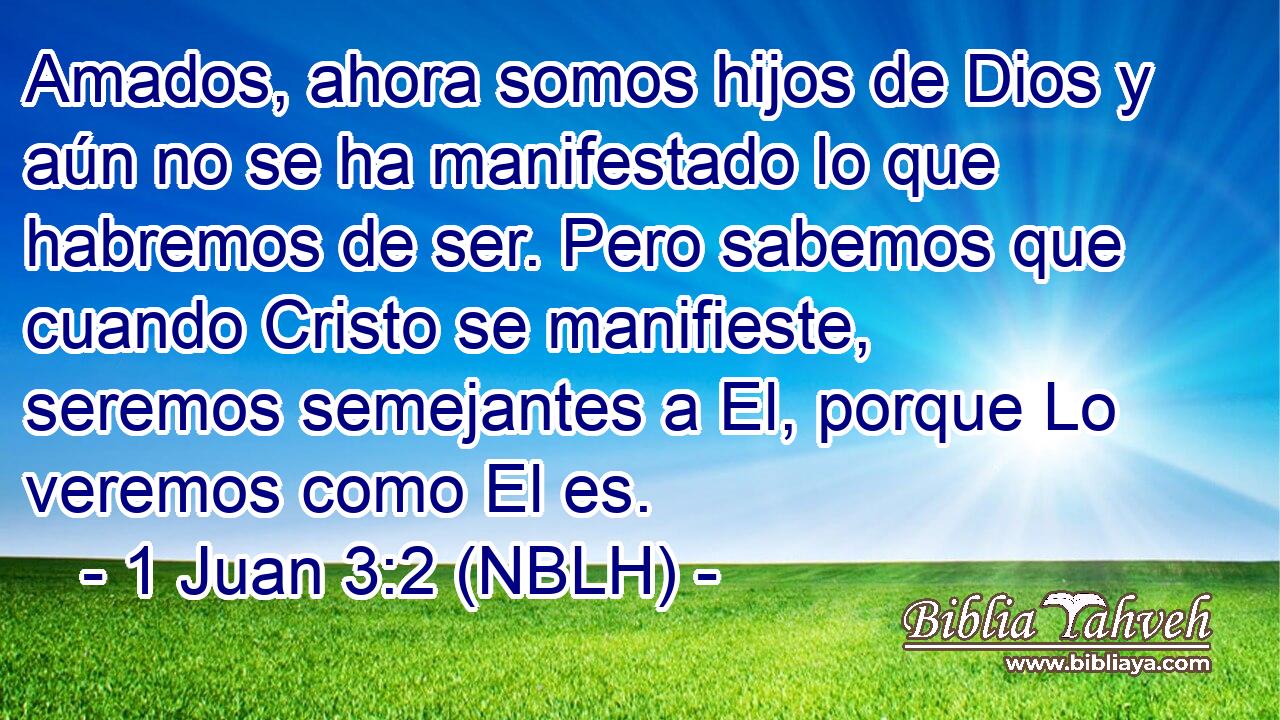  Amados, ahora somos hijos de Dios y aún no se ha manifestado lo que habremos de ser. Pero sabemos que cuando Cristo se manifieste, seremos semejantes a El, porque Lo veremos como El es. 