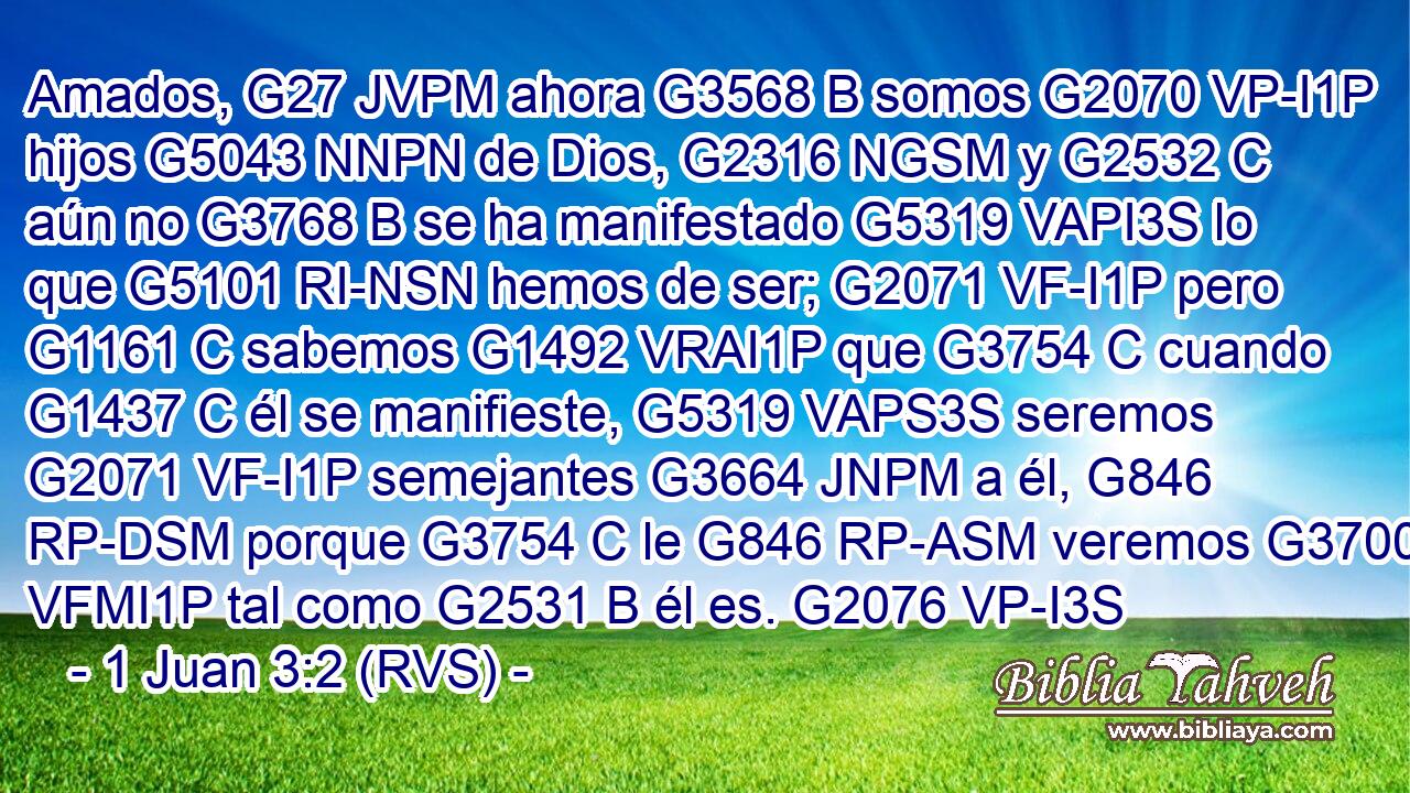Amados, G27 JVPM ahora G3568 B somos G2070 VP-I1P hijos G5043 NNPN de Dios, G2316 NGSM y G2532 C aún no G3768 B se ha manifestado G5319 VAPI3S lo que G5101 RI-NSN hemos de ser; G2071 VF-I1P pero G1161 C sabemos G1492 VRAI1P que G3754 C cuando G1437 C él se manifieste, G5319 VAPS3S seremos G2071 VF-I1P semejantes G3664 JNPM a él, G846 RP-DSM porque G3754 C le G846 RP-ASM veremos G3700 VFMI1P tal como G2531 B él es. G2076 VP-I3S 