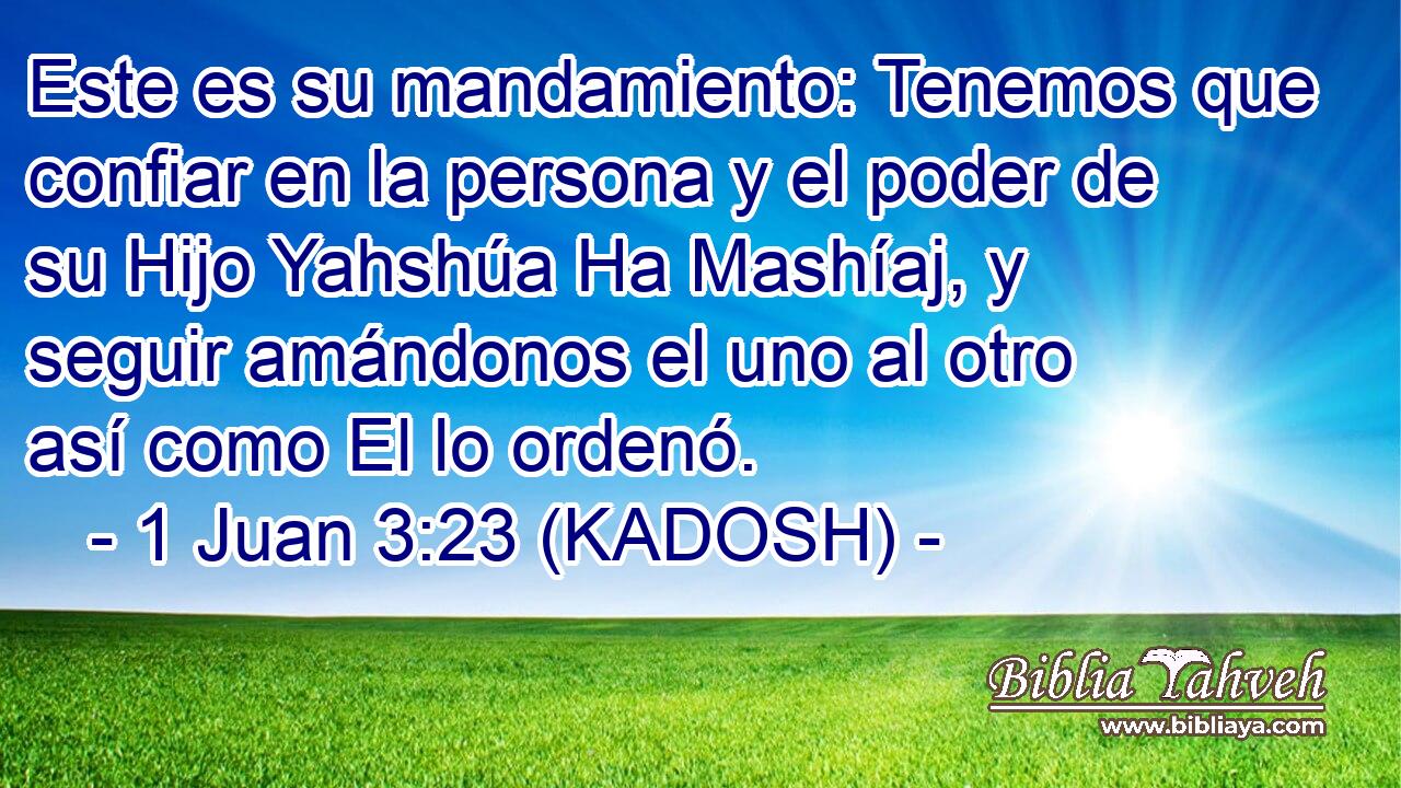  Este es su mandamiento: Tenemos que confiar en la persona y el poder de su Hijo Yahshúa Ha Mashíaj, y seguir amándonos el uno al otro así como El lo ordenó. 