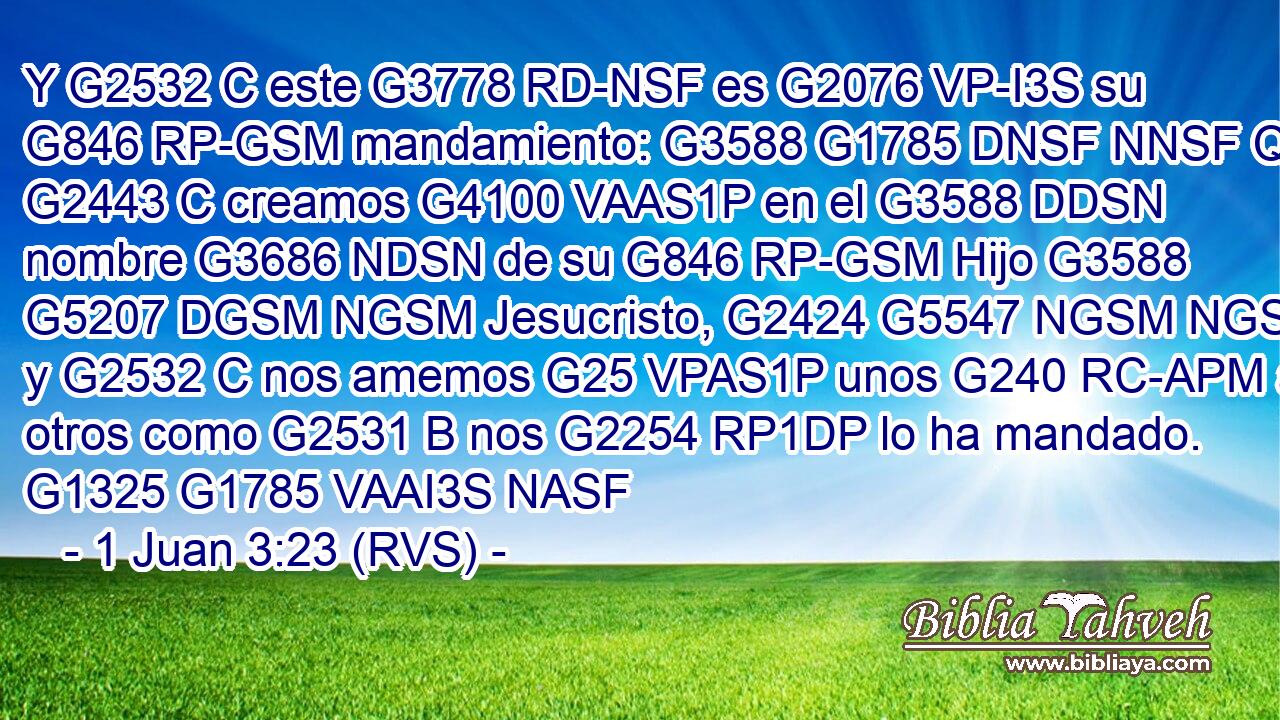 Y G2532 C este G3778 RD-NSF es G2076 VP-I3S su G846 RP-GSM mandamiento: G3588 G1785 DNSF NNSF Que G2443 C creamos G4100 VAAS1P en el G3588 DDSN nombre G3686 NDSN de su G846 RP-GSM Hijo G3588 G5207 DGSM NGSM Jesucristo, G2424 G5547 NGSM NGSM y G2532 C nos amemos G25 VPAS1P unos G240 RC-APM a otros como G2531 B nos G2254 RP1DP lo ha mandado. G1325 G1785 VAAI3S NASF 
