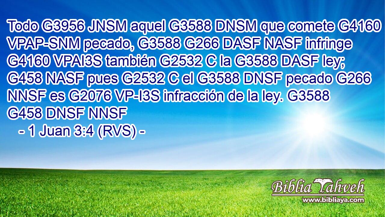 Todo G3956 JNSM aquel G3588 DNSM que comete G4160 VPAP-SNM pecado, G3588 G266 DASF NASF infringe G4160 VPAI3S también G2532 C la G3588 DASF ley; G458 NASF pues G2532 C el G3588 DNSF pecado G266 NNSF es G2076 VP-I3S infracción de la ley. G3588 G458 DNSF NNSF 