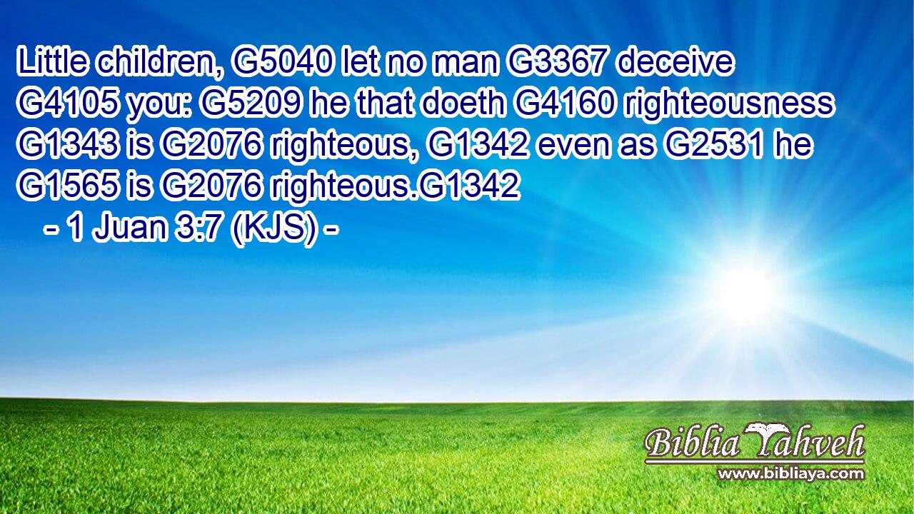 Little children, G5040 let no man G3367 deceive G4105 you: G5209 he that doeth G4160 righteousness G1343 is G2076 righteous, G1342 even as G2531 he G1565 is G2076 righteous.G1342