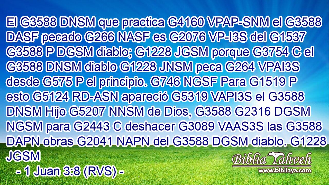 El G3588 DNSM que practica G4160 VPAP-SNM el G3588 DASF pecado G266 NASF es G2076 VP-I3S del G1537 G3588 P DGSM diablo; G1228 JGSM porque G3754 C el G3588 DNSM diablo G1228 JNSM peca G264 VPAI3S desde G575 P el principio. G746 NGSF Para G1519 P esto G5124 RD-ASN apareció G5319 VAPI3S el G3588 DNSM Hijo G5207 NNSM de Dios, G3588 G2316 DGSM NGSM para G2443 C deshacer G3089 VAAS3S las G3588 DAPN obras G2041 NAPN del G3588 DGSM diablo. G1228 JGSM 