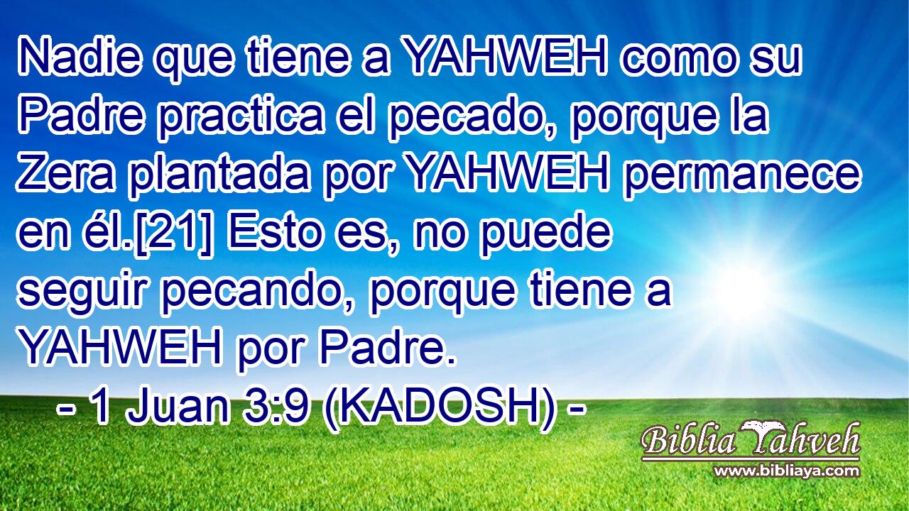  Nadie que tiene a YAHWEH como su Padre practica el pecado, porque la Zera plantada por YAHWEH permanece en él.[21] Esto es, no puede seguir pecando, porque tiene a YAHWEH por Padre. 