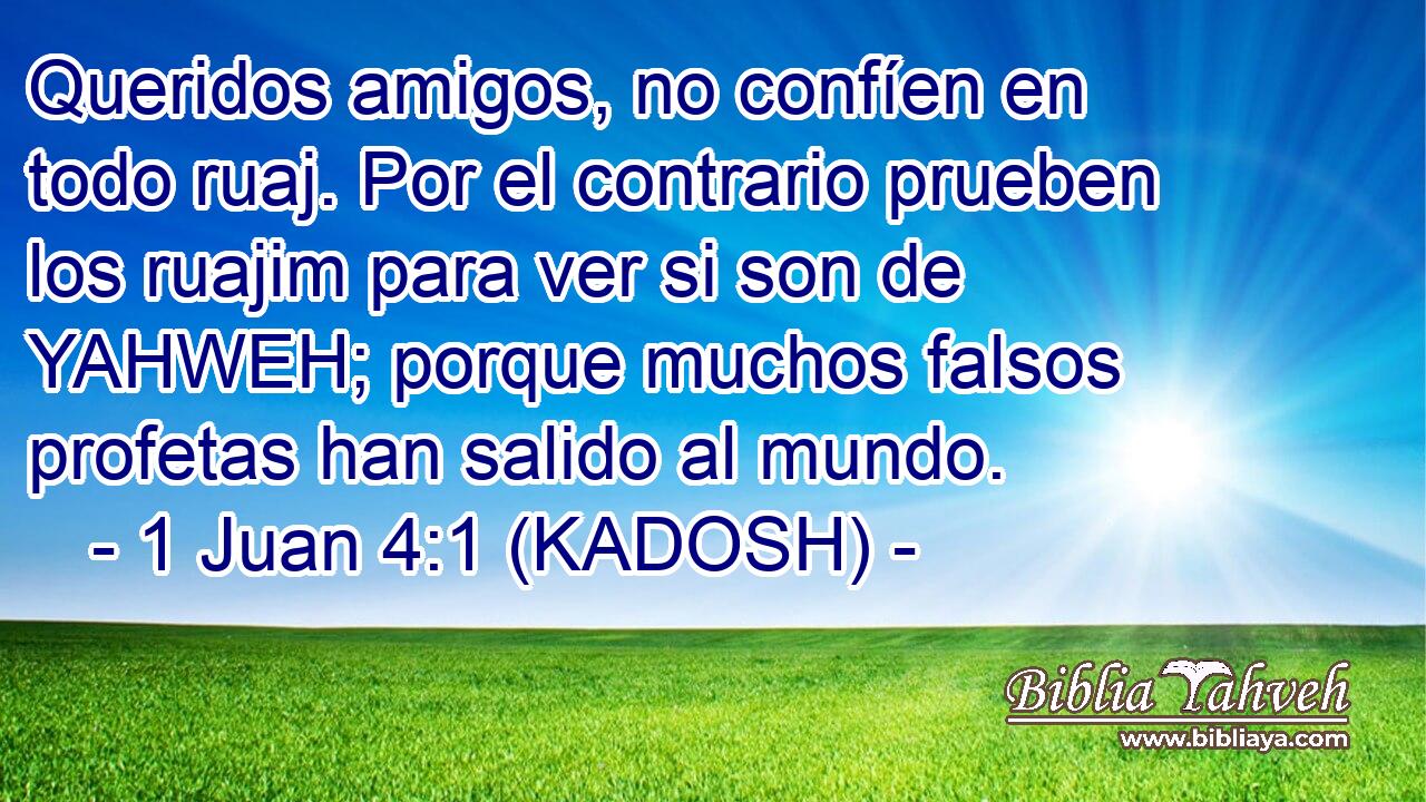  Queridos amigos, no confíen en todo ruaj. Por el contrario prueben los ruajim para ver si son de YAHWEH; porque muchos falsos profetas han salido al mundo. 