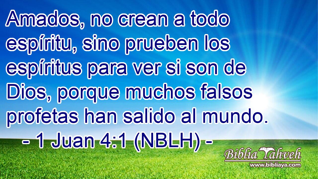  Amados, no crean a todo espíritu, sino prueben los espíritus para ver si son de Dios, porque muchos falsos profetas han salido al mundo. 