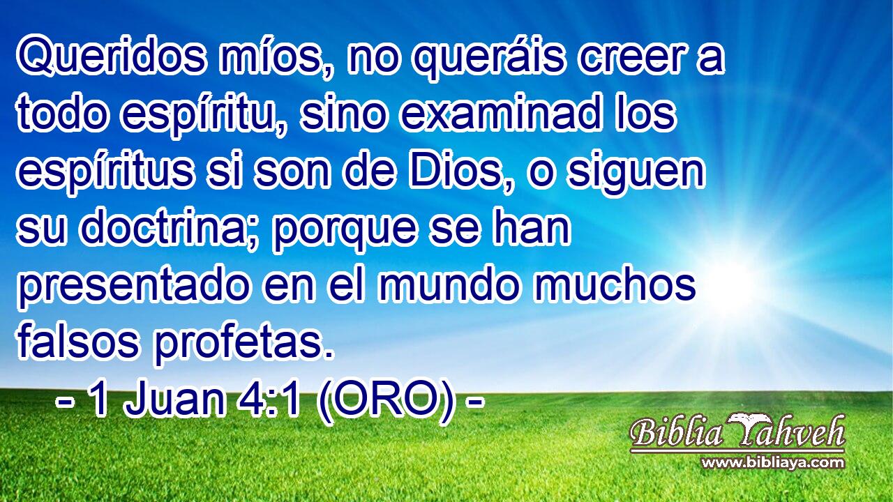  Queridos míos, no queráis creer a todo espíritu, sino examinad los espíritus si son de Dios, o siguen su doctrina; porque se han presentado en el mundo muchos falsos profetas. 
