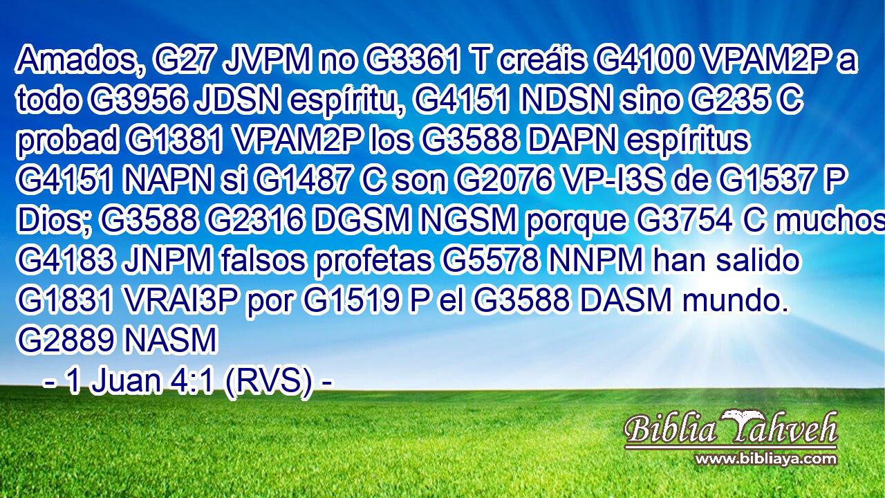 Amados, G27 JVPM no G3361 T creáis G4100 VPAM2P a todo G3956 JDSN espíritu, G4151 NDSN sino G235 C probad G1381 VPAM2P los G3588 DAPN espíritus G4151 NAPN si G1487 C son G2076 VP-I3S de G1537 P Dios; G3588 G2316 DGSM NGSM porque G3754 C muchos G4183 JNPM falsos profetas G5578 NNPM han salido G1831 VRAI3P por G1519 P el G3588 DASM mundo. G2889 NASM 