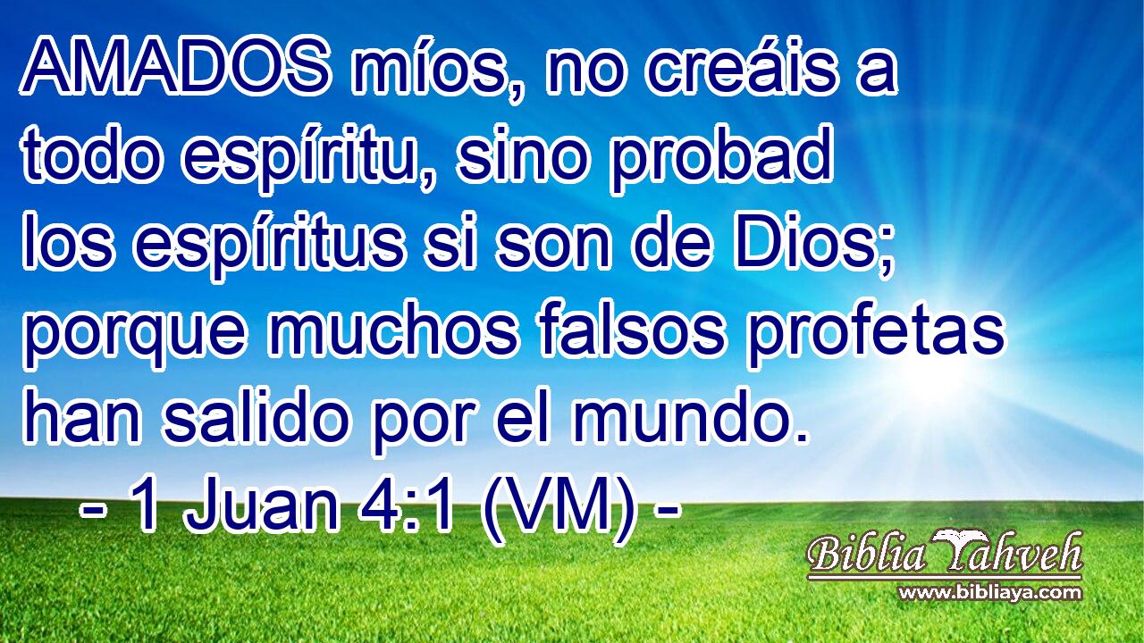  AMADOS míos, no creáis a todo espíritu, sino probad los espíritus si son de Dios; porque muchos falsos profetas han salido por el mundo. 