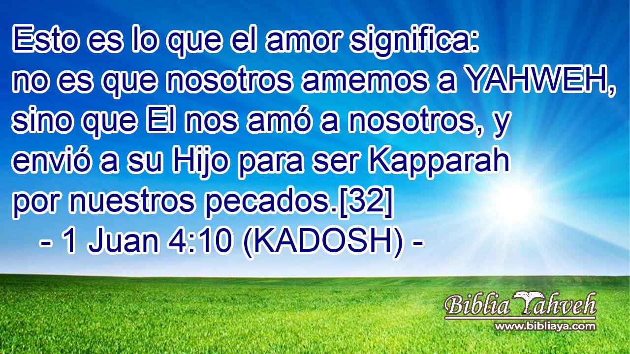  Esto es lo que el amor significa: no es que nosotros amemos a YAHWEH, sino que El nos amó a nosotros, y envió a su Hijo para ser Kapparah por nuestros pecados.[32] 