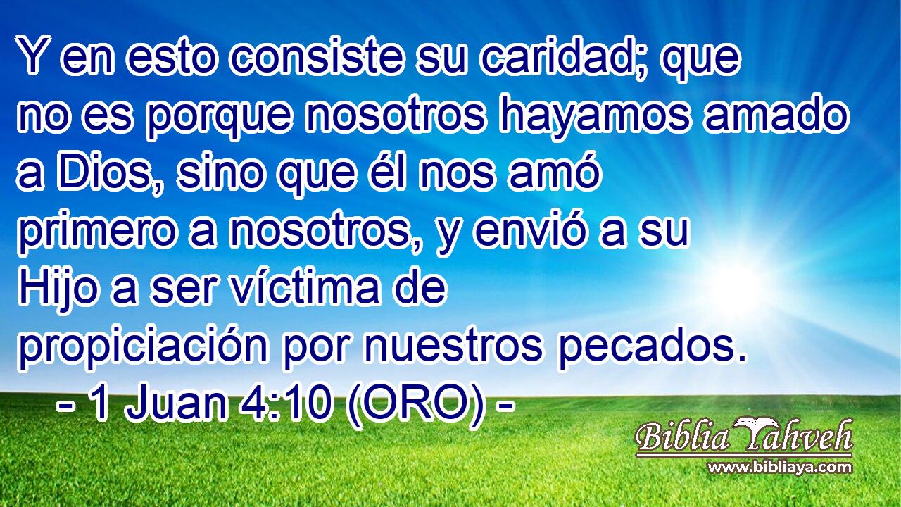  Y en esto consiste su caridad; que no es porque nosotros hayamos amado a Dios, sino que él nos amó primero a nosotros, y envió a su Hijo a ser víctima de propiciación por nuestros pecados. 