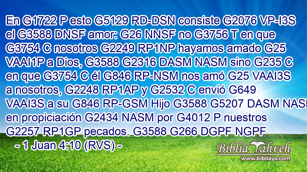 En G1722 P esto G5129 RD-DSN consiste G2076 VP-I3S el G3588 DNSF amor: G26 NNSF no G3756 T en que G3754 C nosotros G2249 RP1NP hayamos amado G25 VAAI1P a Dios, G3588 G2316 DASM NASM sino G235 C en que G3754 C él G846 RP-NSM nos amó G25 VAAI3S a nosotros, G2248 RP1AP y G2532 C envió G649 VAAI3S a su G846 RP-GSM Hijo G3588 G5207 DASM NASM en propiciación G2434 NASM por G4012 P nuestros G2257 RP1GP pecados. G3588 G266 DGPF NGPF 