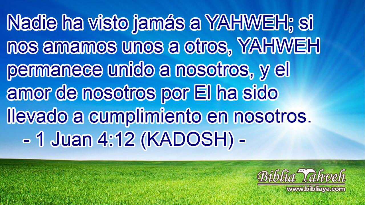  Nadie ha visto jamás a YAHWEH; si nos amamos unos a otros, YAHWEH permanece unido a nosotros, y el amor de nosotros por El ha sido llevado a cumplimiento en nosotros. 