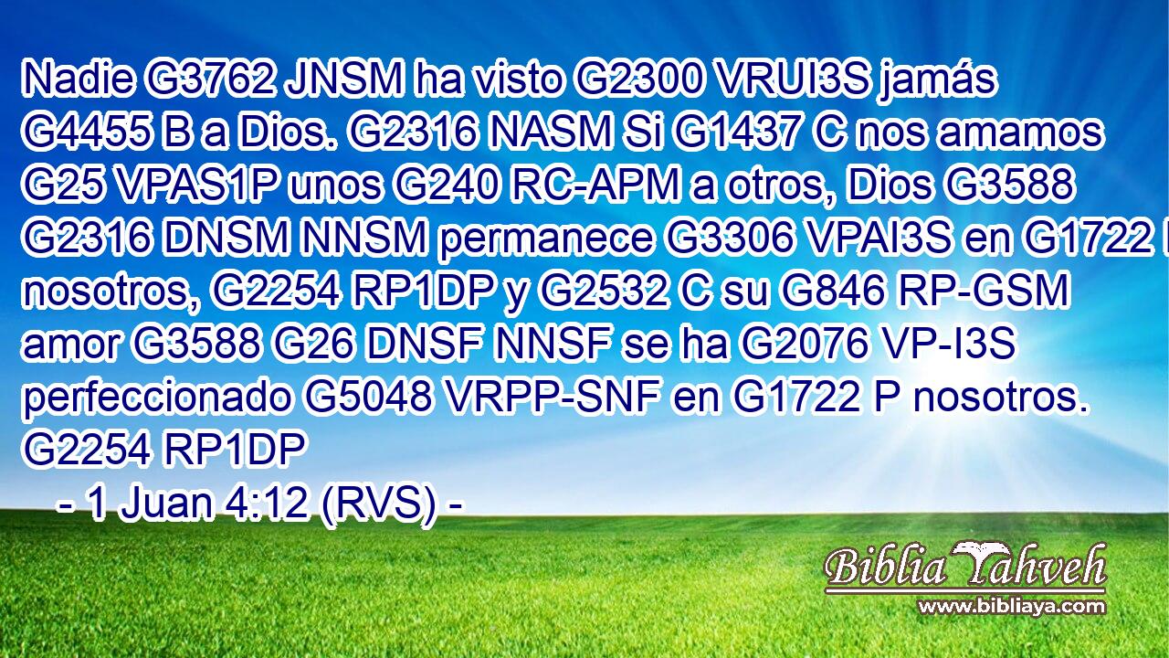Nadie G3762 JNSM ha visto G2300 VRUI3S jamás G4455 B a Dios. G2316 NASM Si G1437 C nos amamos G25 VPAS1P unos G240 RC-APM a otros, Dios G3588 G2316 DNSM NNSM permanece G3306 VPAI3S en G1722 P nosotros, G2254 RP1DP y G2532 C su G846 RP-GSM amor G3588 G26 DNSF NNSF se ha G2076 VP-I3S perfeccionado G5048 VRPP-SNF en G1722 P nosotros. G2254 RP1DP 