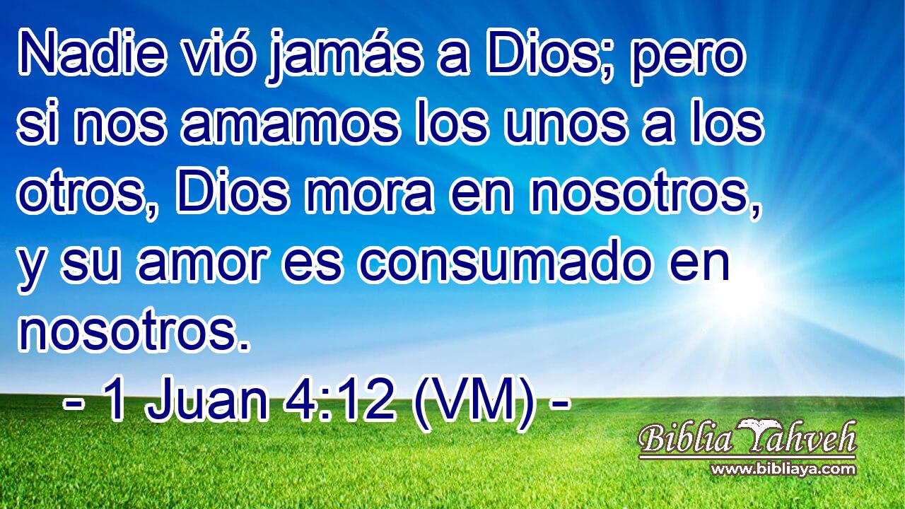  Nadie vió jamás a Dios; pero si nos amamos los unos a los otros, Dios mora en nosotros, y su amor es consumado en nosotros. 