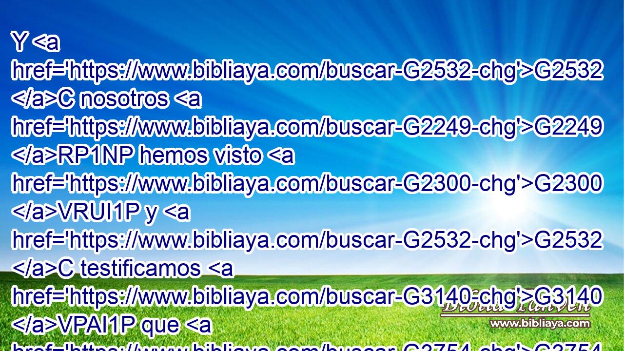 Y G2532 C nosotros G2249 RP1NP hemos visto G2300 VRUI1P y G2532 C testificamos G3140 VPAI1P que G3754 C el G3588 DNSM Padre G3962 NNSM ha enviado G649 VRAI3S al G3588 DASM Hijo, G5207 NASM el Salvador G4990 NASM del G3588 DGSM mundo. G2889 NGSM 