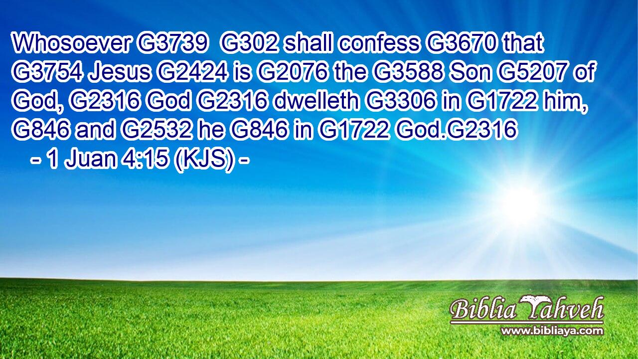Whosoever G3739  G302 shall confess G3670 that G3754 Jesus G2424 is G2076 the G3588 Son G5207 of God, G2316 God G2316 dwelleth G3306 in G1722 him, G846 and G2532 he G846 in G1722 God.G2316