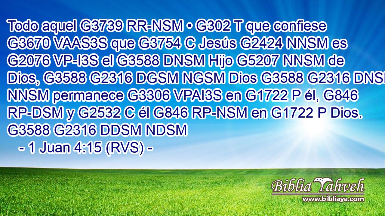 Todo aquel G3739 RR-NSM • G302 T que confiese G3670 VAAS3S que G3754 C Jesús G2424 NNSM es G2076 VP-I3S el G3588 DNSM Hijo G5207 NNSM de Dios, G3588 G2316 DGSM NGSM Dios G3588 G2316 DNSM NNSM permanece G3306 VPAI3S en G1722 P él, G846 RP-DSM y G2532 C él G846 RP-NSM en G1722 P Dios. G3588 G2316 DDSM NDSM 