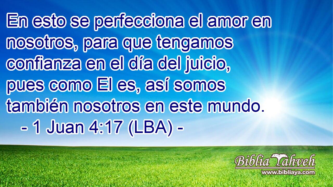 En esto se perfecciona el amor en nosotros, para que tengamos confianza en el día del juicio, pues como El es, así somos también nosotros en este mundo.