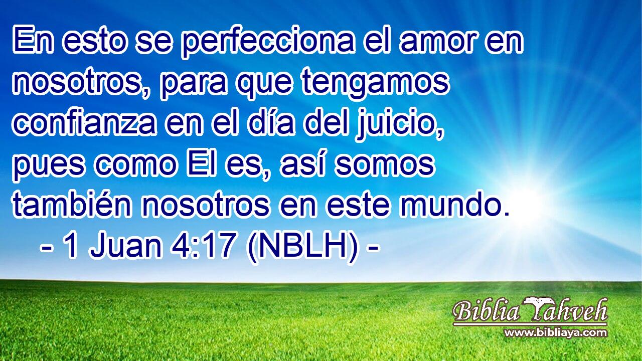  En esto se perfecciona el amor en nosotros, para que tengamos confianza en el día del juicio, pues como El es, así somos también nosotros en este mundo. 