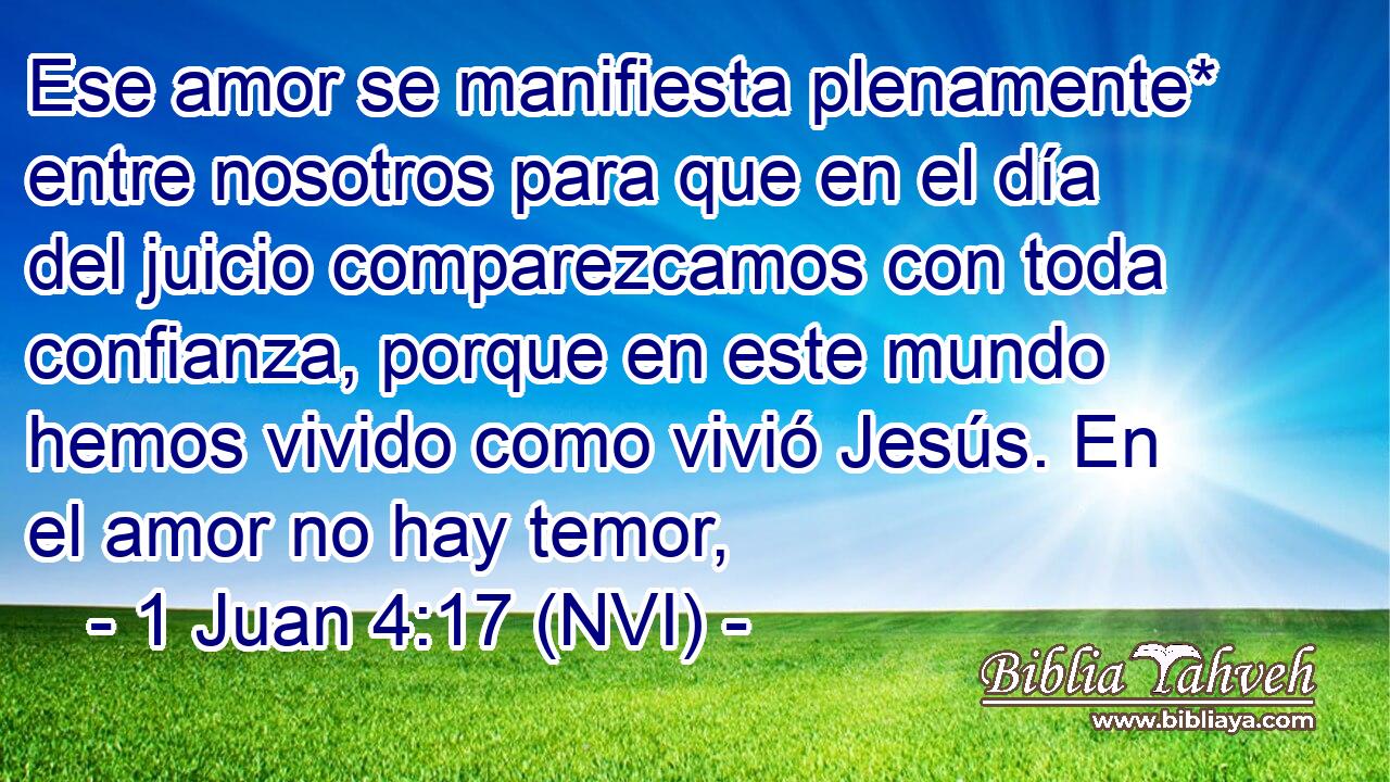  Ese amor se manifiesta plenamente* entre nosotros para que en el día del juicio comparezcamos con toda confianza, porque en este mundo hemos vivido como vivió Jesús. En el amor no hay temor, 