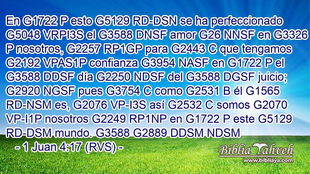 En G1722 P esto G5129 RD-DSN se ha perfeccionado G5048 VRPI3S el G3588 DNSF amor G26 NNSF en G3326 P nosotros, G2257 RP1GP para G2443 C que tengamos G2192 VPAS1P confianza G3954 NASF en G1722 P el G3588 DDSF día G2250 NDSF del G3588 DGSF juicio; G2920 NGSF pues G3754 C como G2531 B él G1565 RD-NSM es, G2076 VP-I3S así G2532 C somos G2070 VP-I1P nosotros G2249 RP1NP en G1722 P este G5129 RD-DSM mundo. G3588 G2889 DDSM NDSM 