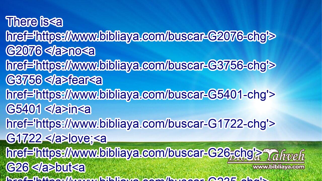 There is G2076 no G3756 fear G5401 in G1722 love; G26 but G235 perfect G5046 love G26 casteth G906 out G1854 fear: G5401 because G3754 fear G5401 hath G2192 torment. G2851 ( G1161) He that feareth G5399 is not G3756 made perfect G5048 in G1722 love.G26