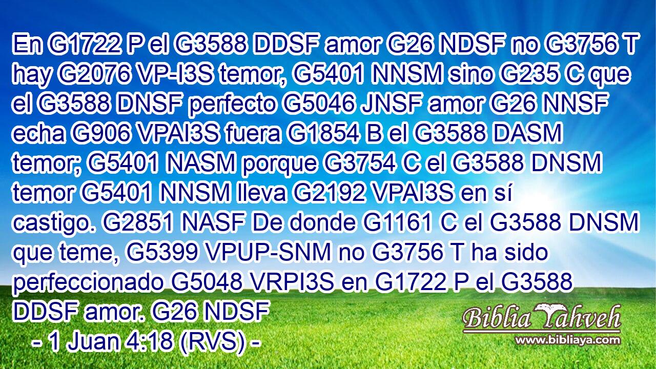 En G1722 P el G3588 DDSF amor G26 NDSF no G3756 T hay G2076 VP-I3S temor, G5401 NNSM sino G235 C que el G3588 DNSF perfecto G5046 JNSF amor G26 NNSF echa G906 VPAI3S fuera G1854 B el G3588 DASM temor; G5401 NASM porque G3754 C el G3588 DNSM temor G5401 NNSM lleva G2192 VPAI3S en sí castigo. G2851 NASF De donde G1161 C el G3588 DNSM que teme, G5399 VPUP-SNM no G3756 T ha sido perfeccionado G5048 VRPI3S en G1722 P el G3588 DDSF amor. G26 NDSF 