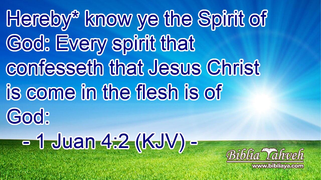 Hereby* know ye the Spirit of God: Every spirit that confesseth that Jesus Christ is come in the flesh is of God: