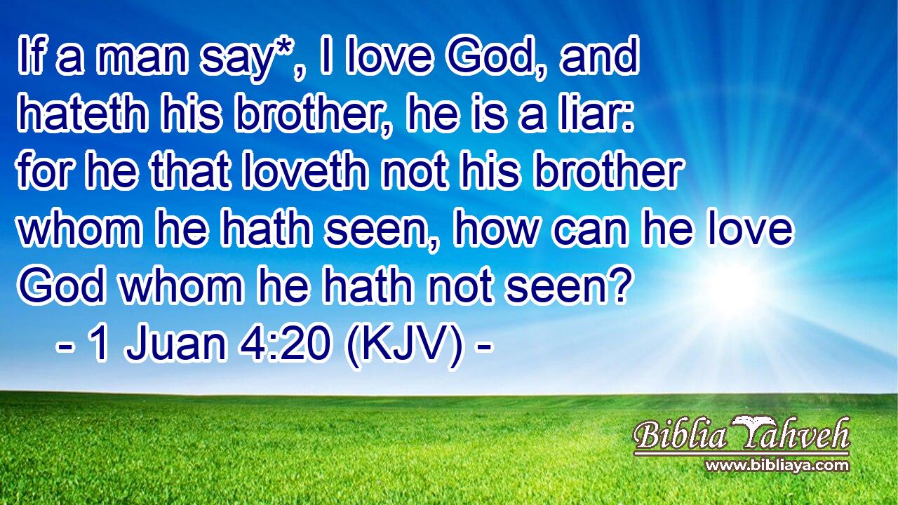 If a man say*, I love God, and hateth his brother, he is a liar: for he that loveth not his brother whom he hath seen, how can he love God whom he hath not seen?
