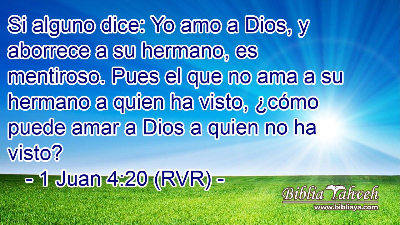Si alguno dice: Yo amo a Dios, y aborrece a su hermano, es mentiroso. Pues el que no ama a su hermano a quien ha visto, ¿cómo puede amar a Dios a quien no ha visto?