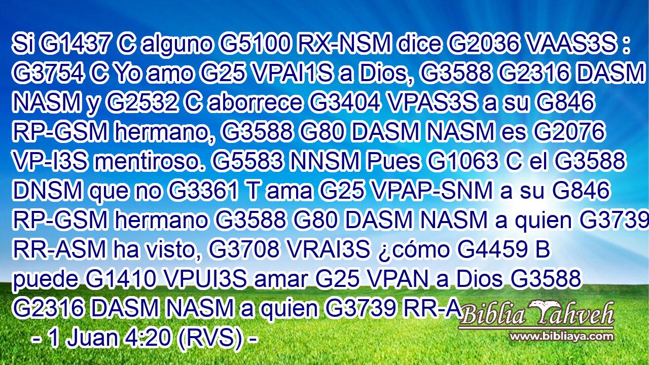 Si G1437 C alguno G5100 RX-NSM dice G2036 VAAS3S : G3754 C Yo amo G25 VPAI1S a Dios, G3588 G2316 DASM NASM y G2532 C aborrece G3404 VPAS3S a su G846 RP-GSM hermano, G3588 G80 DASM NASM es G2076 VP-I3S mentiroso. G5583 NNSM Pues G1063 C el G3588 DNSM que no G3361 T ama G25 VPAP-SNM a su G846 RP-GSM hermano G3588 G80 DASM NASM a quien G3739 RR-ASM ha visto, G3708 VRAI3S ¿cómo G4459 B puede G1410 VPUI3S amar G25 VPAN a Dios G3588 G2316 DASM NASM a quien G3739 RR-A