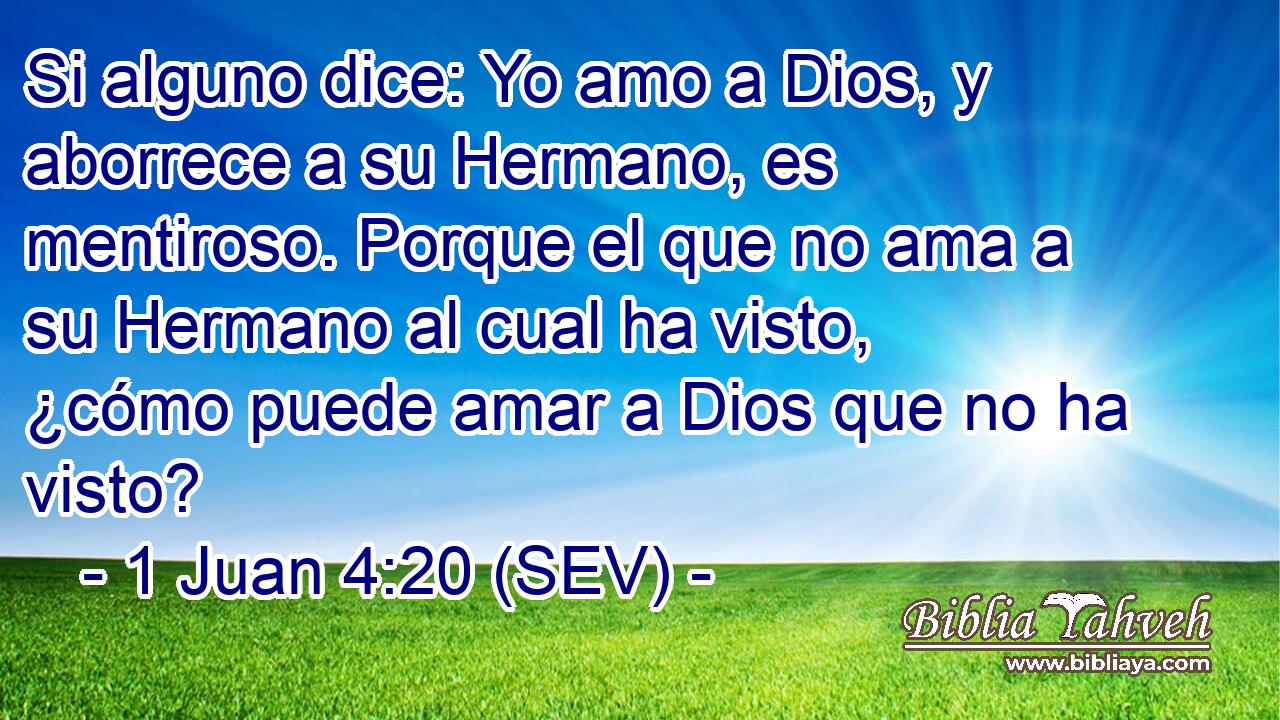 Si alguno dice: Yo amo a Dios, y aborrece a su Hermano, es mentiroso. Porque el que no ama a su Hermano al cual ha visto, ¿cómo puede amar a Dios que no ha visto?