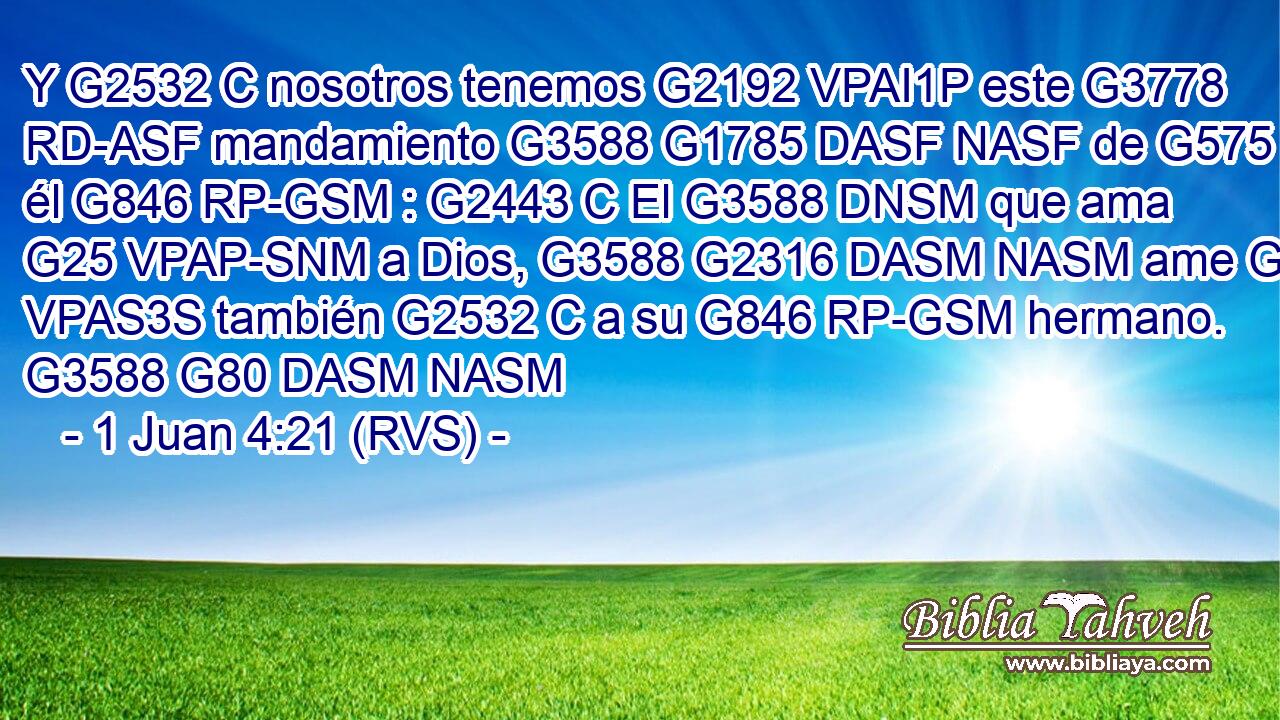 Y G2532 C nosotros tenemos G2192 VPAI1P este G3778 RD-ASF mandamiento G3588 G1785 DASF NASF de G575 P él G846 RP-GSM : G2443 C El G3588 DNSM que ama G25 VPAP-SNM a Dios, G3588 G2316 DASM NASM ame G25 VPAS3S también G2532 C a su G846 RP-GSM hermano. G3588 G80 DASM NASM 