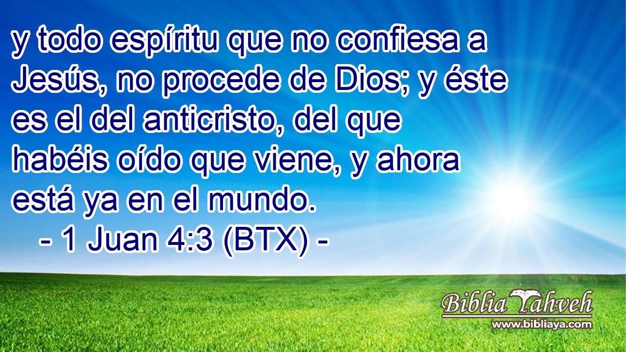 y todo espíritu que no confiesa a Jesús, no procede de Dios; y éste es el del anticristo, del que habéis oído que viene, y ahora está ya en el mundo.