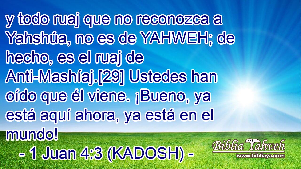  y todo ruaj que no reconozca a Yahshúa, no es de YAHWEH; de hecho, es el ruaj de Anti-Mashíaj.[29] Ustedes han oído que él viene. ¡Bueno, ya está aquí ahora, ya está en el mundo! 