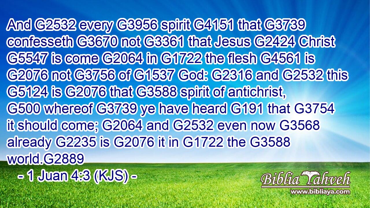 And G2532 every G3956 spirit G4151 that G3739 confesseth G3670 not G3361 that Jesus G2424 Christ G5547 is come G2064 in G1722 the flesh G4561 is G2076 not G3756 of G1537 God: G2316 and G2532 this G5124 is G2076 that G3588 spirit of antichrist, G500 whereof G3739 ye have heard G191 that G3754 it should come; G2064 and G2532 even now G3568 already G2235 is G2076 it in G1722 the G3588 world.G2889