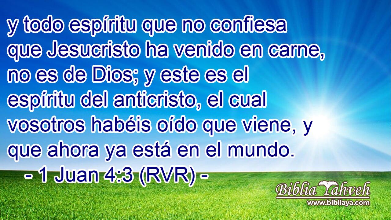 y todo espíritu que no confiesa que Jesucristo ha venido en carne, no es de Dios; y este es el espíritu del anticristo, el cual vosotros habéis oído que viene, y que ahora ya está en el mundo.