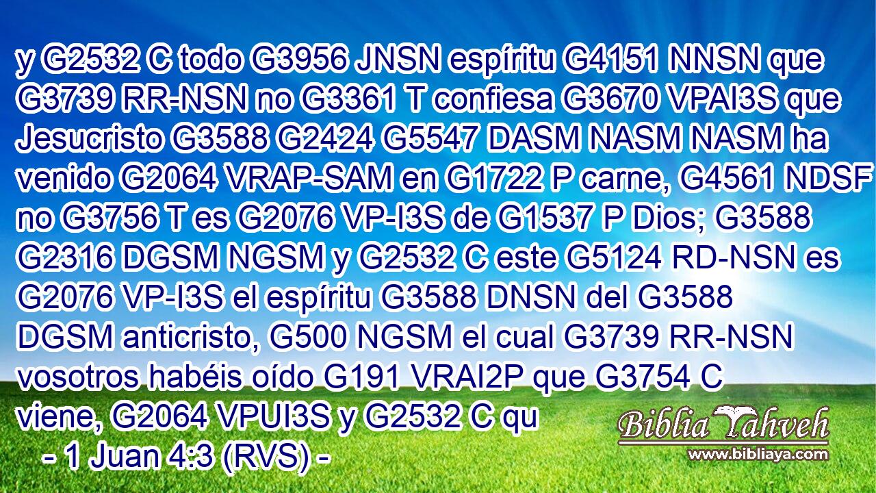y G2532 C todo G3956 JNSN espíritu G4151 NNSN que G3739 RR-NSN no G3361 T confiesa G3670 VPAI3S que Jesucristo G3588 G2424 G5547 DASM NASM NASM ha venido G2064 VRAP-SAM en G1722 P carne, G4561 NDSF no G3756 T es G2076 VP-I3S de G1537 P Dios; G3588 G2316 DGSM NGSM y G2532 C este G5124 RD-NSN es G2076 VP-I3S el espíritu G3588 DNSN del G3588 DGSM anticristo, G500 NGSM el cual G3739 RR-NSN vosotros habéis oído G191 VRAI2P que G3754 C viene, G2064 VPUI3S y G2532 C qu