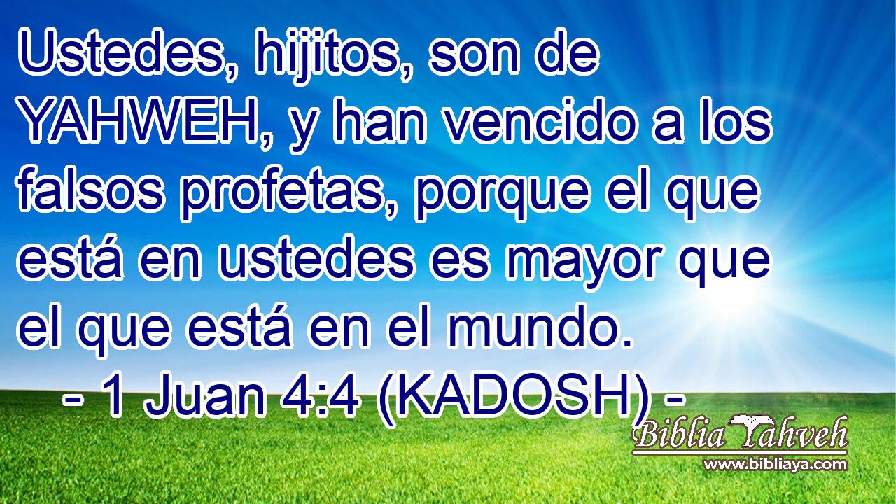  Ustedes, hijitos, son de YAHWEH, y han vencido a los falsos profetas, porque el que está en ustedes es mayor que el que está en el mundo. 