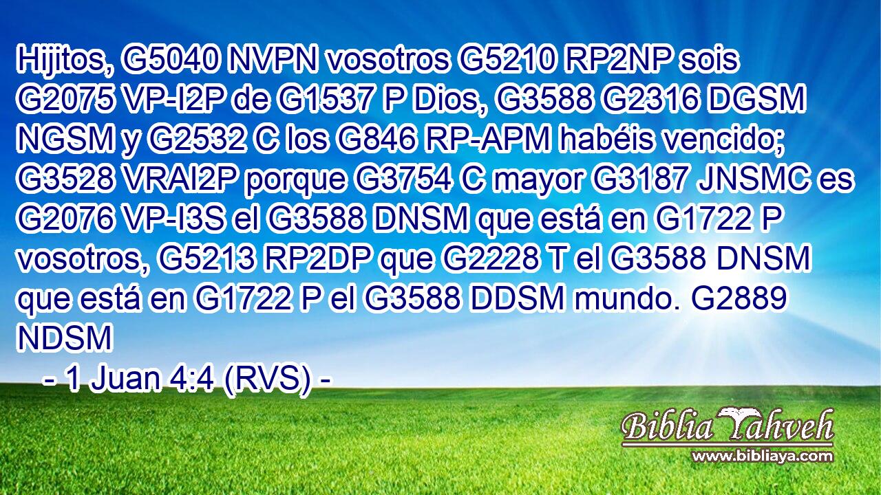 Hijitos, G5040 NVPN vosotros G5210 RP2NP sois G2075 VP-I2P de G1537 P Dios, G3588 G2316 DGSM NGSM y G2532 C los G846 RP-APM habéis vencido; G3528 VRAI2P porque G3754 C mayor G3187 JNSMC es G2076 VP-I3S el G3588 DNSM que está en G1722 P vosotros, G5213 RP2DP que G2228 T el G3588 DNSM que está en G1722 P el G3588 DDSM mundo. G2889 NDSM 